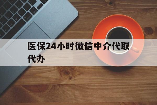 辽宁医保24小时微信中介代取代办(医保24小时微信中介代取代办可靠吗)