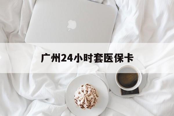 辽宁广州24小时套医保卡(广州哪里有套医保卡地方)