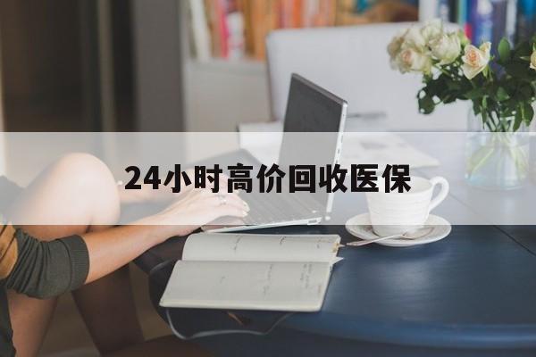 辽宁24小时高价回收医保(24小时高价回收医保小额)